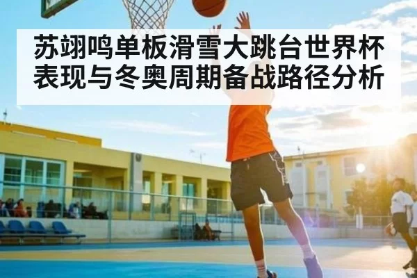苏翊鸣单板滑雪大跳台世界杯表现与冬奥周期备战路径分析